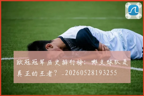 欧冠冠军历史排行榜：哪支球队是真正的王者？_20260528193255