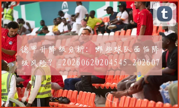 德甲升降级分析:哪些球队面临降级风险?_20260620204545_20260707153613