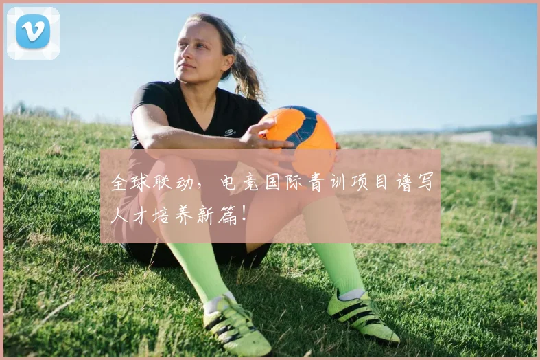 全球联动,电竞国际青训项目谱写人才培养新篇!