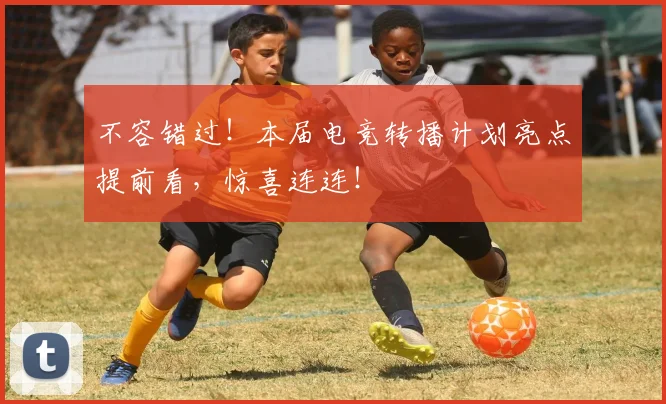 不容错过!本届电竞转播计划亮点提前看,惊喜连连!