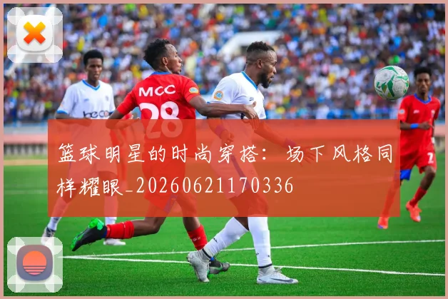 篮球明星的时尚穿搭:场下风格同样耀眼_20260621170336