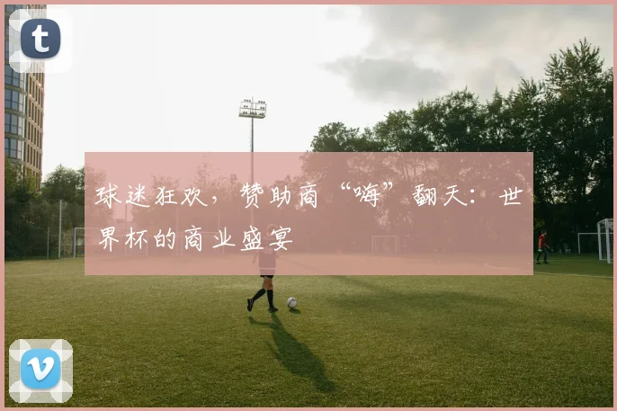 球迷狂欢，赞助商“嗨”翻天：世界杯的商业盛宴